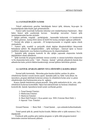MİTHAT ÖZTEKİN
8
1.1. FANTEZİ İPLİĞİN TANIMI
Tekstil endüstrisinin geneline bakıldığında fantezi iplik, dokuma, boya-apre ile
kıyaslandığında daha küçük çaplı görünmektedir.
Fantezi iplik ticaretinde kullanılan teknoloji yeni standartlaşmaya başlamıştır , fakat
halen fantezi iplik çeşitlerinde kavram karışıklığı mevcuttur. Fantezi iplik
tanımlamalarından bazıları şöyledir:
* İpliğin şeklinde, renginde , parlaklığında , hammadde kalitesinde v.b karakteristik
özellikler gösteren , kumaş bitim işlemi ile belirli bir kumaş estetiğini sağlayan ipliklerdir.
* Normal düz ipliğin iç yapısında , lif kompozisyonunda ve renginde sapma olarak
nitelendirilir.
* Fantezi iplik, tesadüfi ve periyodik olarak dağılan düzgünsüzlükleri bünyesinde
bulunduran ipliktir. Bu düzgünsüzlükler , iplik kalınlığını , materyal tipini ve benzer
özellikleri değiştirerek veya bunların kombinasyonu ile oluşturulmaktadır.
* Şantuklu iplik, program kontrolü ile düz ipliğin yapısında oluşturulan kalınlık
değişiklikleri olarak adlandırılır.
* İplik üzerinde bir program dahilinde istenen uzunluk ve istenen kalınlıklar oluşturulur
ve bu oluşturulan kalın yerler ‘’slub – Flamme - Şantuk’’ şeklinde adlandırılır.Şantuk diye
adlandırılan kalın yerlerin büküm karakteristiği ,normal iplikten farklılıklar gösterir.
1.2. ŞANTUK APARATLARININ VEYA SİSTEMİN ÇALIŞMA ŞEKLİ
Normal iplik üretiminde; Motordan gelen hareket dişliler yardımı ile çekim
silindirlerine hareket vererek üretim yapılır. Şantuklu iplik ise; Sabit hızla dönen bu
motorların, program dahilinde hızlarının artması ile silindirlerin hızları artar ve çekim
silindirlerinde elyaf beslemesinin artışı ile sağlanır.
Kısaca, Şantuk ünitelerinin çalışma prensibi , Ring iplik makinelerin de ön , orta , arka
silindirlerin hızlarının kontrolüdür. Open End makinelerinde ise besleme silindirinin
kontrolü dür. Şantuk Aparatlarını kendi içinde sınıflamak gerekir.
1- Temel Şantuk Üniteleri
2- Multicount Üniteleri
3- Mutitwist Üniteleri
4- Short Slub Üniteleri ( Kısa şantuk veya XSS ( Extreme Short Slub) )
5- Injected Yarn Üniteleri
Ground Flamme = Basic Slub = Temel Şantuk , aynı anlamda kullanılmaktadır.
Temel şantuk iplik de, şantuk boyları kısadır, Büküm sabit ve iplik numarası ( Ne )
değişkendir.
Üretilecek iplik çeşidine göre makine programı ve iplik efekt programı kontrol
ünitesinden sistemin hafızasına yüklenir.
 