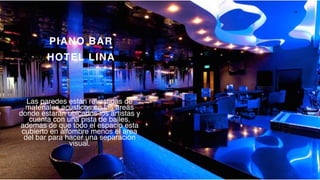 P a g e 12
PIANO BAR
HOTEL LINA
Las paredes están revestidas de
materiales acústicos en las areas
donde estarán ubicados los artistas y
cuenta con una pista de bailes,
ademas de que todo el espacio esta
cubierto en alfombre menos el area
del bar para hacer una separación
visual.
 