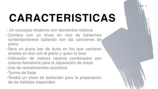 P a g e 14
- Un concepto moderno con elementos rústicos
-Contara con un show en vivo de bailarines
contemporáneos bailando con las canciones de
piano
-Sera un piano bar de duos en los que cantaran
artistas en duo con el piano y quien lo toca
-Utilización de colores neutros combinados con
colores llamativos para la separación de areas
-Uso de revestimientos acústicos
-Tarima de baile
-Tendrá un show de bartender para la preparación
de las bebidas especiales
CARACTERISTICAS
 