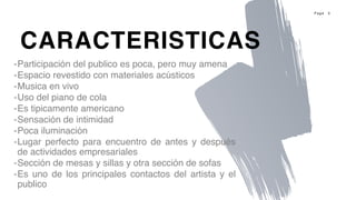 P a g e 3
-Participación del publico es poca, pero muy amena
-Espacio revestido con materiales acústicos
-Musica en vivo
-Uso del piano de cola
-Es tipicamente americano
-Sensación de intimidad
-Poca iluminación
-Lugar perfecto para encuentro de antes y después
de actividades empresariales
-Sección de mesas y sillas y otra sección de sofas
-Es uno de los principales contactos del artista y el
publico
CARACTERISTICAS
 