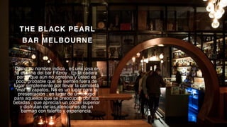 P a g e 5
THE BLACK PEARL
BAR MELBOURNE
Como su nombre indica , es una joya en
la escena del bar Fitzroy . Es la cadera
por lo que aún no agresiva y usted es
poco probable que se sienten fuera de
lugar simplemente por llevar la camiseta
"mal" o zapatos. No es un lugar para la
presentación , en lugar de un refugio
para aquellos que se preocupan por sus
bebidas , que aprecian un cóctel superior
y disfrutan de las atenciones de un
barman con talento y experiencia.
 