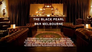 P a g e 6
THE BLACK PEARL
BAR MELBOURNE
Un ambiente de creatividad y en su zona más
bohemia se encuentra este bar con mesas bajas,
poca luz y bebidas de alta gama. Un nuevo espacio
ocupa el ático, con un ambiente diferente. El que
ha sido Bartender Australiano del Año Chris Hysted
 