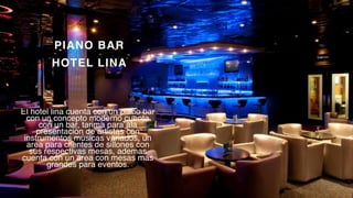 P a g e 9
PIANO BAR
HOTEL LINA
El hotel lina cuenta con un piano bar
con un concepto moderno cuenta
con un bar, tarima para ala
presentación de artistas con
instrumentos músicas variados, un
area para clientes de sillones con
sus respectivas mesas, ademas
cuenta con un area con mesas mas
grandes para eventos.
 