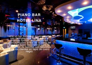 PIANO BAR
HOTEL LINA
Tiene un bar iluminado en azul con el
uso de materiales translucidos y
diversas formas, son olvidas las
luces puntuales arriba de la barra del
bar y las luces decorativas para la
iluminación de bebidas con taburetes
para los clientes en tapiz de cuero
negro
 