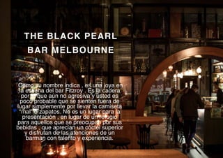 THE BLACK PEARL
BAR MELBOURNE
Como su nombre indica , es una joya en
la escena del bar Fitzroy . Es la cadera
por lo que aún no agresiva y usted es
poco probable que se sienten fuera de
lugar simplemente por llevar la camiseta
"mal" o zapatos. No es un lugar para la
presentación , en lugar de un refugio
para aquellos que se preocupan por sus
bebidas , que aprecian un cóctel superior
y disfrutan de las atenciones de un
barman con talento y experiencia.
 