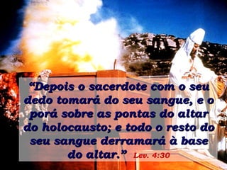 “ Depois o sacerdote com o seu dedo tomará do seu sangue, e o porá sobre as pontas do altar do holocausto; e todo o resto do seu sangue derramará à base do altar.”   Lev. 4:30 