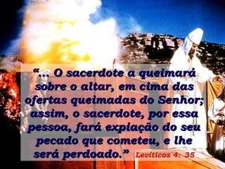 “ ... O sacerdote a queimará sobre o altar, em cima das ofertas queimadas do Senhor; assim, o sacerdote, por essa pessoa, fará expiação do seu pecado que cometeu, e lhe será perdoado.”   Levíticos 4:   35 