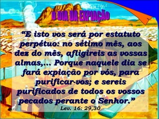 “ E isto vos será por estatuto perpétuo: no sétimo mês, aos dez do mês, afligireis as vossas almas,... Porque naquele dia se fará expiação por vós, para purificar-vos; e sereis purificados de todos os vossos pecados perante o Senhor.”   Lev. 16: 29,30 O DIA DA EXPIAÇÃO 