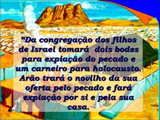 “ Da congregação dos filhos de Israel tomará  dois bodes para expiação do pecado e um carneiro para holocausto. Arão trará o novilho da sua oferta pelo pecado e fará expiação por si e pela sua casa. 