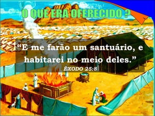 O QUE ERA OFERECIDO ? “ E me farão um santuário, e habitarei no meio deles.”  ÊXODO 25:8 