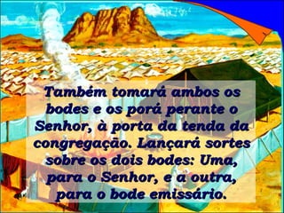 Também tomará ambos os bodes e os porá perante o Senhor, à porta da tenda da congregação. Lançará sortes sobre os dois bodes: Uma, para o Senhor, e a outra, para o bode emissário. 