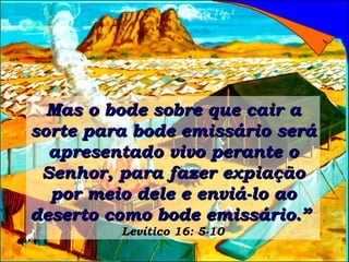 Mas o bode sobre que cair a sorte para bode emissário será apresentado vivo perante o Senhor, para fazer expiação por meio dele e enviá-lo ao deserto como bode emissário.”   Levítico 16: 5-10 