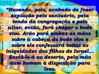 “ Havendo, pois, acabado de fazer expiação pelo santuário, pela tenda da congregação e pelo altar, então, fará chegar o bode vivo. Arão porá ambas as mãos sobre a cabeça do bode vivo e sobre ele confessará todas as iniquidades dos filhos de Israel... Enviá-lo-á ao deserto, pela mão dum homem à disposição para isso. 