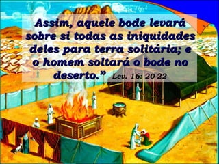 Assim, aquele bode levará sobre si todas as iniquidades deles para terra solitária; e o homem soltará o bode no deserto.”   Lev. 16: 20-22 