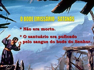O BODE EMISSÁRIO - SATANÁS * Não era morto. * O santuário era puficado  pelo sangue do bode do Senhor. 