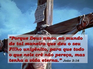 “ Porque Deus amou ao mundo de tal maneira que deu o seu Filho unigênito, para que todo o que nele crê não pereça, mas tenha a vida eterna.”   João 3:16 