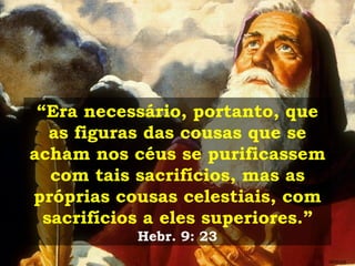 “ Era necessário, portanto, que as figuras das cousas que se acham nos céus se purificassem com tais sacrifícios, mas as próprias cousas celestiais, com sacrifícios a eles superiores.”  Hebr. 9: 23 GEISLER 