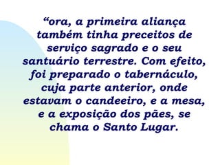 “ ora, a primeira aliança também tinha preceitos de serviço sagrado e o seu santuário terrestre. Com efeito, foi preparado o tabernáculo, cuja parte anterior, onde estavam o candeeiro, e a mesa, e a exposição dos pães, se chama o Santo Lugar. 