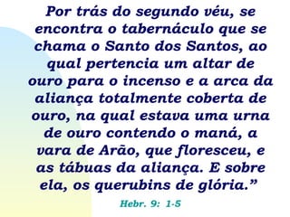 Por trás do segundo véu, se encontra o tabernáculo que se chama o Santo dos Santos, ao qual pertencia um altar de ouro para o incenso e a arca da aliança totalmente coberta de ouro, na qual estava uma urna de ouro contendo o maná, a vara de Arão, que floresceu, e as tábuas da aliança. E sobre ela, os querubins de glória.”   Hebr. 9:   1-5 