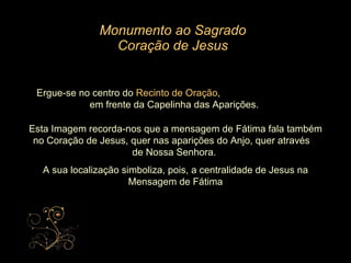 Monumento ao Sagrado Coração de Jesus Ergue-se no centro do  Recinto de Oração ,  em frente da Capelinha das Aparições. Esta Imagem recorda-nos que a mensagem de Fátima fala também no Coração de Jesus, quer nas aparições do Anjo, quer através  de Nossa Senhora.  A sua localização simboliza, pois, a centralidade de Jesus na Mensagem de Fátima 