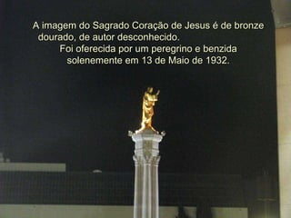A imagem do Sagrado Coração de Jesus é de bronze dourado, de autor desconhecido.  Foi oferecida por um peregrino e benzida solenemente em 13 de Maio de 1932. 