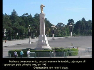 Na base do monumento, encontra-se um fontanário, cuja água ali apareceu, pela primeira vez, em 1921.  O fontanário tem hoje 4 bicas. 