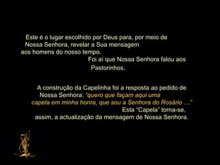 Este é o lugar escolhido por Deus para, por meio de  Nossa Senhora, revelar a Sua mensagem  aos homens do nosso tempo.  Foi aí que Nossa Senhora falou aos Pastorinhos . A construção da Capelinha foi a resposta ao pedido de Nossa Senhora:  “quero que façam aqui uma  capela em minha honra, que sou a Senhora do Rosário …”  Esta “Capela” torna-se, assim, a actualização da mensagem de Nossa Senhora. 