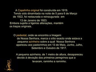 A  Capelinha original  foi construída em 1919.  Tendo sido dinamitada na noite de 5 para 6 de Março  de 1922, foi restaurada e reinaugurada  em  13 de Janeiro de 1923.   Embora sujeita a ligeiras alterações, mantém  os traços originais.  O  pedestal , onde se encontra a Imagem  de Nossa Senhora, marca o sítio exacto onde estava a pequena  azinheira  sobre a qual  Nossa Senhora  apareceu aos pastorinhos em 13 de Maio, Junho, Julho, Setembro e Outubro de 1917.  A pequena azinheira, de 1 metro de altura, desapareceu devido à devoção dos primeiros peregrinos que a  levaram, raminho a raminho . 