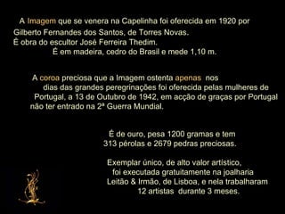 A   Imagem  que se venera na Capelinha foi oferecida em 1920 por Gilberto Fernandes dos Santos, de Torres Novas .  É obra do escultor José Ferreira Thedim.  É em madeira, cedro do Brasil e mede 1,10 m. A  coroa  preciosa que a Imagem ostenta  apenas   nos  dias das grandes peregrinações foi oferecida pelas mulheres de Portugal, a 13 de Outubro de 1942, em acção de graças por Portugal não ter entrado na 2ª Guerra Mundial.  É de ouro, pesa 1200 gramas e tem  313 pérolas e 2679 pedras preciosas.  Exemplar único, de alto valor artístico,  foi executada gratuitamente na joalharia  Leitão & Irmão, de Lisboa, e nela trabalharam  12 artistas  durante 3 meses. 