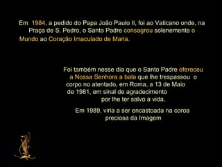 Em  1984 , a pedido do Papa João Paulo II, foi ao Vaticano onde, na Praça de S. Pedro, o Santo Padre  consagrou  solenemente  o Mundo  ao  Coração Imaculado de Maria.   Foi também nesse dia que o Santo Padre  ofereceu a Nossa Senhora a bala  que lhe trespassou  o corpo no atentado, em Roma, a 13 de Maio  de 1981, em sinal de agradecimento  por lhe ter salvo a vida. Em 1989, viria a ser encastoada na coroa  preciosa da Imagem 