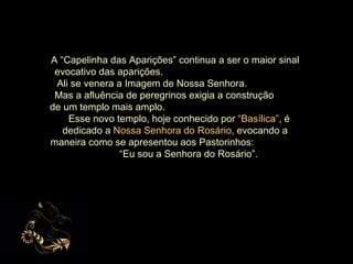 A “Capelinha das Aparições” continua a ser o maior sinal evocativo das aparições.  Ali se venera a Imagem de Nossa Senhora.  Mas a afluência de peregrinos exigia a construção  de um templo mais amplo.  Esse novo templo, hoje conhecido por  “Basílica” , é dedicado a  Nossa Senhora do Rosário , evocando a maneira como se apresentou aos Pastorinhos:  “Eu sou a Senhora do Rosário”. 