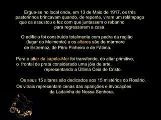 Ergue-se no local onde, em 13 de Maio de 1917, os três pastorinhos brincavam quando, de repente, viram um relâmpago que os assustou e fez com que juntassem o rebanho  para regressarem a casa. O edifício foi construído totalmente com pedra da região  (lugar do Moimento) e os  altares  são de mármore  de Estremoz, de Pêro Pinheiro e de Fátima.   Para o  altar   da capela-Mor  foi transferido, do altar primitivo,  o  frontal de prata considerado uma jóia de arte,  representando a Última Ceia de Cristo. Os seus 15 altares são dedicados aos 15 mistérios do Rosário. Os vitrais representam cenas das aparições e invocações  da Ladainha de Nossa Senhora. 