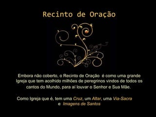 Recinto de Oração Embora não coberto, o Recinto de Oração  é como uma grande Igreja que tem acolhido milhões de peregrinos vindos de todos os cantos do Mundo, para aí louvar o Senhor e Sua Mãe.   Como Igreja que é, tem uma  Cruz , um  Altar , uma  Via-Sacra   e  Imagens de Santos 