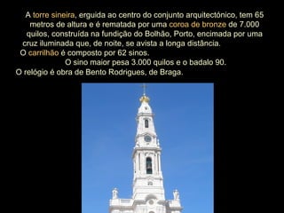 O relógio é obra de Bento Rodrigues, de Braga.   A  torre sineira , erguida ao centro do conjunto arquitectónico, tem 65 metros de altura e é rematada por uma  coroa de bronze  de 7.000 quilos, construída na fundição do Bolhão, Porto, encimada por uma cruz iluminada que, de noite, se avista a longa distância.  O  carrilhão  é composto por 62 sinos.  O sino maior pesa 3.000 quilos e o badalo 90. 