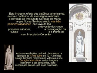 Esta imagem, oferta dos católicos americanos, evoca o conteúdo  da mensagem referente  à devoção ao Imaculado Coração de Maria,  a que Nossa Senhora aludiu   nas três primeiras aparições   da Cova da Iria :  a devoção dos cinco primeiros sábados,  a consagração da Rússia  e o triunfo do seu  Imaculado Coração.  Após as revelações da irmã Lúcia sobre  a aparição de  13 de Julho  de 1917, em que Nossa Senhora mostrou aos videntes o seu  Coração Imaculado , várias imagens passaram a ser esculpidas, para  numerosos países, sob essa evocação.  