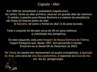 Capela - Mor Em 1995 foi remodelado o presbitério (capela-mor).  Ao centro, frente ao altar primitivo, situa-se um grande altar de mármore.  O ambão, a peanha para Nossa Senhora e a cadeira da presidência  são feitos da mesma pedra do altar.  O  Sacrário , tal como o frontal do altar, é de prata lavrada.  Todo o conjunto foi elevado cerca de 30 cm para melhorar  a visibilidade dos peregrinos. Do lado esquerdo, está uma  Imagem de Nossa Senhora de Fátima , Virgem Peregrina que, desde 1947, tem percorrido o mundo.  Encontra-se aí desde 08 de Dezembro de 2003. Os  Vitrais  da capela-mor representam os quatro evangelistas, a  aparição do Anjo , uma cena da  vida dos pastorinhos , e aspectos da  Cova da Iria  em  dia de  peregrinação.   
