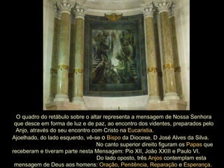 O quadro do retábulo sobre o altar representa a mensagem de Nossa Senhora que desce em forma de luz e de paz, ao encontro dos videntes, preparados pelo Anjo, através do seu encontro com Cristo na  Eucaristia .  Ajoelhado, do lado esquerdo, vê-se   o   Bispo  da Diocese, D José Alves da Silva.  No canto superior direito figuram os  Papas  que receberam e tiveram parte nesta Mensagem: Pio XII, João XXIII e Paulo VI.  Do lado oposto, três  Anjos  contemplam esta mensagem de Deus aos homens:  Oração ,  Penitência ,  Reparação  e  Esperança .  