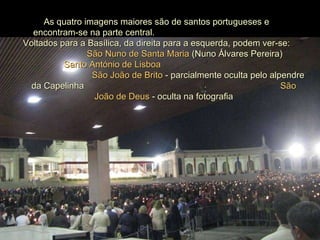 As quatro imagens maiores são de santos portugueses e  encontram-se na parte central.  Voltados para a Basílica, da direita para a esquerda, podem ver-se:  São Nuno de Santa Maria  (Nuno Álvares Pereira)  Santo António de Lisboa   São João de Brito  - parcialmente oculta pelo alpendre da Capelinha  São João de Deus  - oculta na fotografia 