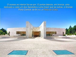 O acesso ao interior faz-se por 12 portas laterais, em bronze, uma dedicada a cada um dos Apóstolos e uma maior   que as outras, a Grande Porta Central, de 64  m2,   a  Porta de Cristo. 