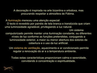 A decoração é inspirada na arte bizantina e ortodoxa, mas procurando respeitar a atmosfera de Fátima.  A  iluminação  mereceu uma atenção especial:  O tecto é revestido por painéis de tela branca e translúcida que criam uma luminosidade agradável, privilegiando a luz natural.  Um sistema computorizado permite manter uma iluminação constante, ou diferentes níveis de luz conforme as funções pretendidas, conjugando a luminosidade exterior, a maior ou menor abertura dos estores da cobertura e o uso da luz artificial. Um  sistema de ventilação , aquecimento e ar condicionado permite regular a renovação do ar e a temperatura ambiente.  Todas estas características proporcionam calma e serenidade, convidando à concentração e espiritualidade.  