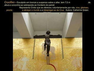 Crucifixo  -  Esculpido em bronze e suspenso sobre o altar, tem 7,5 m  de altura e encontra-se sobreposto ao Cordeiro do painel.  Representa Cristo que se ofereceu voluntariamente por nós,  vivo ,  glorioso ,  pronto  a abraçar o mundo  e a  despregar-se da Cruz .  Autora: Catherine Green (Irlanda). 
