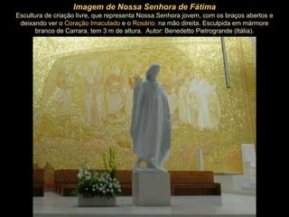 Imagem de Nossa Senhora de Fátima Escultura de criação livre, que representa Nossa Senhora jovem, com os braços abertos e deixando ver o   Coração Imaculado   e o   Rosário ,  na mão direita. Esculpida em mármore branco de Carrara, tem 3 m de altura.  Autor: Benedetto Pietrogrande (Itália). 