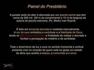 Painel do Presbitério A parede atrás do altar é decorada por um  grande painel  que tem   cerca de 500 m 2   (50 m de comprimento e 10 m de largura) da autoria do jesuíta esloveno, Pe. Marko Ivan Rupnik.  É feito em  terracota dourada  e moldada manualmente. A  cor do ouro  simboliza a  santidade  e a  fidelidade de Deus ,  tendo os  três traços vermelhos  a finalidade de realçar o dourado e  facilitar a percepção do mistério e da santidade. Todo o dinamismo de luz e ouro no sentido horizontal e vertical pretende criar no coração de quem está na igreja um estado de alma que acolhe a  beleza , a  comunhão  e o  amor .  