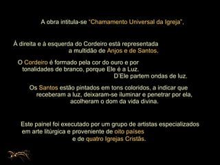 À direita e à esquerda do Cordeiro está representada  a multidão de  Anjos e de Santos .  O  Cordeiro  é formado pela cor do ouro e por  tonalidades de branco, porque Ele é a Luz.  D’Ele partem ondas de luz.  Os  Santos  estão pintados em tons coloridos, a indicar que  receberam a luz, deixaram-se iluminar e penetrar por ela, acolheram o dom da vida divina. A obra intitula-se  “Chamamento   Universal da Igreja”, Este painel foi executado por um grupo de artistas especializados em arte litúrgica e proveniente de  oito países   e de  quatro Igrejas Cristãs .  