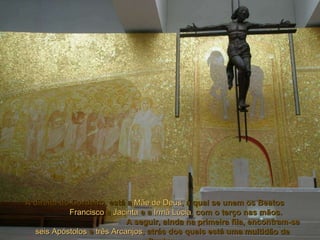 À direita do Cordeiro, está a   Mãe de Deus ,  à qual se unem os Beatos   Francisco   e   Jacinta   e a   Irmã Lúcia ,  com o terço nas mãos.  A seguir, ainda na primeira fila, encontram-se   seis Apóstolos   e   três Arcanjos ,  atrás dos quais está uma multidão de Santos. 