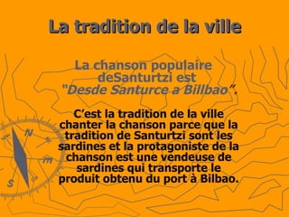 La tradition de la ville La chanson populaire deSanturtzi est  “Desde Santurce a Billbao ”. C’est la tradition de la ville chanter la chanson parce que la tradition de Santurtzi sont les sardines et la protagoniste de la chanson est une vendeuse de sardines qui transporte le produit obtenu du port à Bilbao. 