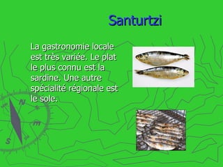 Santurtzi La gastronomie locale est très variée. Le plat le plus connu est la sardine. Une autre spécialité régionale est le sole. 