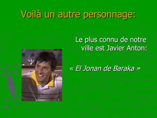 Voilà un autre personnage: Le plus connu de notre  ville est Javier Anton: «   El Jonan de Baraka » 