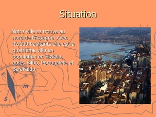 Situation Notre ville se trouve au nord de l’Espagne. Avec 42.000 habitants elle est la quatrième ville en population en Bizkaia, après Bilbo, Portugalete et Barakaldo.  