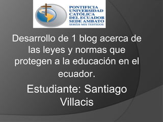 Desarrollo de 1 blog acerca de las leyes y normas que protegen a la educación en el ecuador. Estudiante: Santiago Villacis  